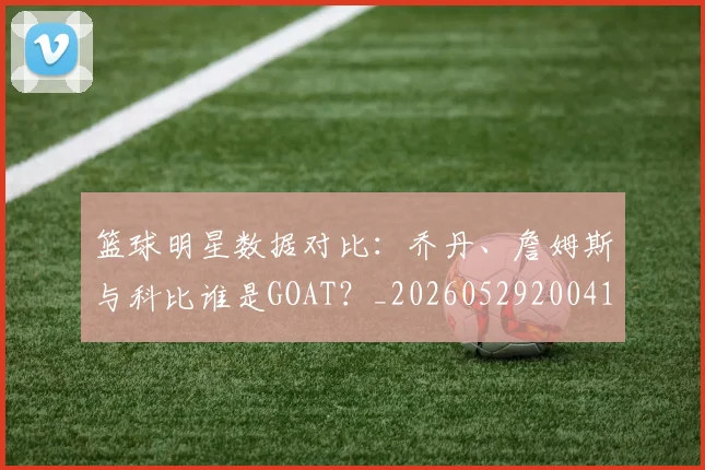 篮球明星数据对比:乔丹、詹姆斯与科比谁是GOAT?_20260529200412_20260803140659
