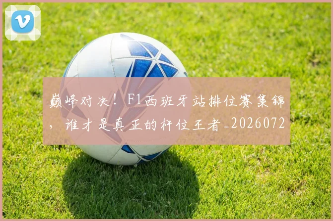 巅峰对决!F1西班牙站排位赛集锦,谁才是真正的杆位王者_20260723171712