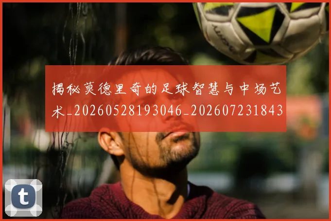 揭秘莫德里奇的足球智慧与中场艺术_20260528193046_20260723184351