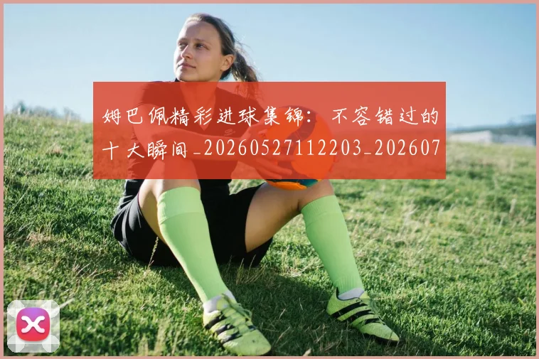 姆巴佩精彩进球集锦:不容错过的十大瞬间_20260527112203_20260720190234