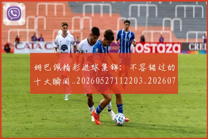 姆巴佩精彩进球集锦：不容错过的十大瞬间_20260527112203_20260703232000_20260720190237