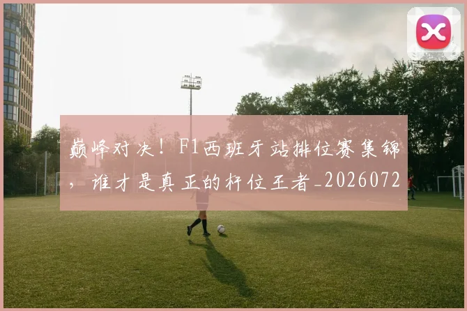 巅峰对决!F1西班牙站排位赛集锦,谁才是真正的杆位王者_20260723171712