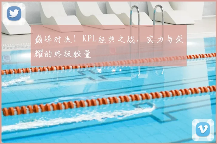 巅峰对决!KPL经典之战,实力与荣耀的终极较量