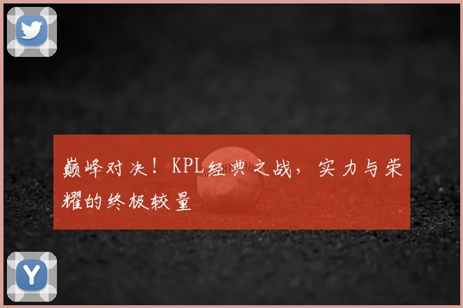 巅峰对决！KPL经典之战，实力与荣耀的终极较量