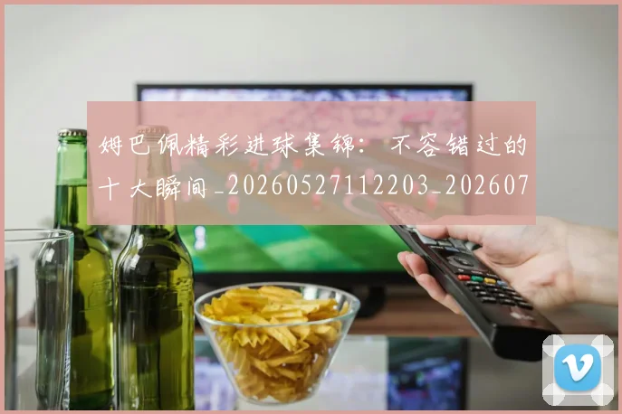 姆巴佩精彩进球集锦：不容错过的十大瞬间_20260527112203_20260720190234